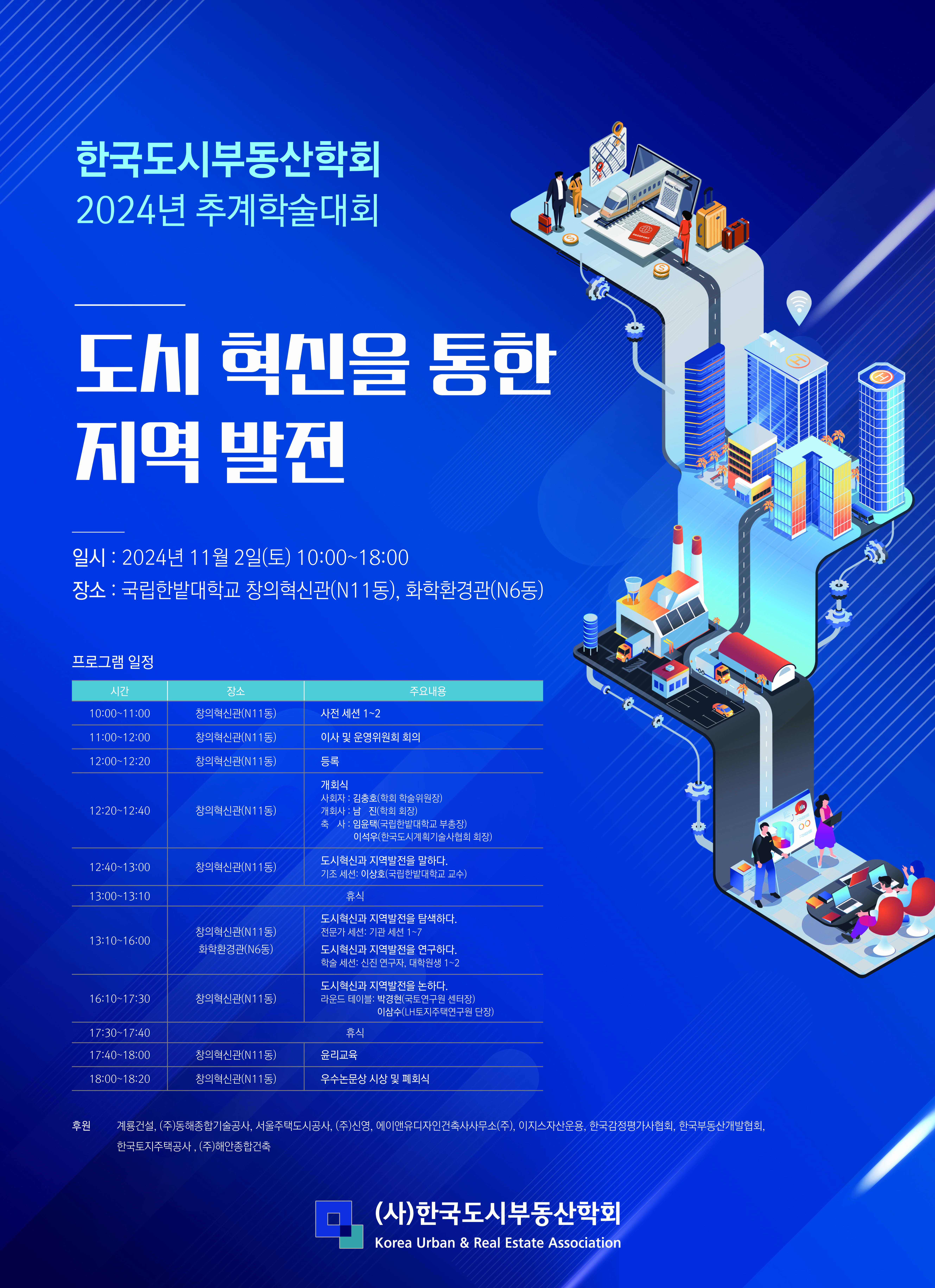 한국도시부동산학회 2024년 추계학술대회         도시 혁신을 통한 지역발전         일시 : 2024년 11월 2일(토) 10:00 ~ 18:00         장소 : 국립한밭대학교 창의혁신관(N11동), 화학환경관(N6동)         프로그램 일정         시간, 장소, 주요내용으로 분류하여 정리한 표입니다.         시간 장소 주요내용         10:00~11:00 | 창의혁신관(N11동) | 사전 세션 1-2         11:00~12:00 | 창의혁신관(N11동) | 이사 및 운영위원회 회의         12:00~12:20 | 창의혁신관(N11동) | 등록         12:20~12:40 | 창의혁신관(N11동) | 개회식 사회자:김충호(학회 학술위원장), 개회사 : 남진(학회 회장), 축사 : 임윤택(국립한밭대학교 부총장), 이석우(한국도시계획기술사협회 회장)         12:40~13:00 | 창의혁신관(N11동) | 도시혁신과 지역발전을 말하다. 기조 세션: 이상호(국립한밭대학교 교수)         13:00~13:10 | 휴식         13:10~16:00 | 창의혁신관(N11동), 화학환경관(N6동) | -도시혁신과 지역 발전을 탐색하다. (전문가 세션: 기관세션 1-7) -도시혁신과 지역 발전을 연구하다. (학술 세션: 신진 연구자 대학원생 1-2)         16:10~17:30 | 창의혁신관(N11동) | -도시혁신과 지역발전을 논하다. (라운드 테이블: 박경현(국토연구원 센터장), 이상수 (LH토지주택연구원 단장))         17:30~17:40 | 창의혁신관(N11동) | 휴식         17:40~18:00 | 창의혁신관(N11동) | 윤리교육         18:00~18:20 | 창의혁신관(N11동) | 우수논문상 시상 및 폐회식         후원 : 계룡건설, (주)동해종합기술공사, 서울주택도시공사, (주)신영, 에이앤유디자인건축사사무소(주), 이지스자산운용, 한국감정평가기사협회, 한국부동산개발협회, 한국토지주택공사, (주)해안종합건축         (사)한국도시부동산학회 Korea Urban & Real Estate Association         