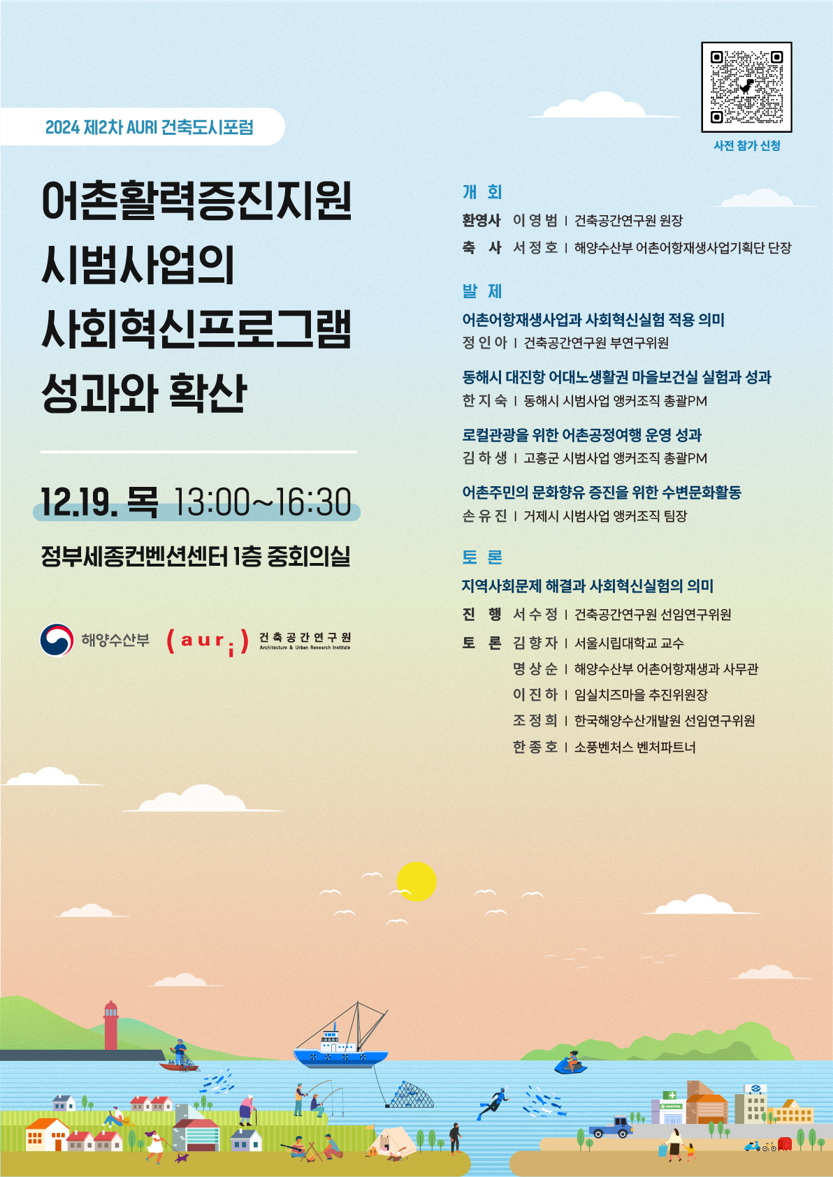 사전 참가 신청 바로가기 바코드 링크(https://accounts.google.com/ServiceLogin)  2024 제2차 AURI 건축도시포럼 어촌활력증진지원 시범사업의 사회혁신프로그램 성과와 확산 12.19. 목 13:00~16:30 정부세종컨벤션센터 1층 중회의실  해양수산부  (auri ) 건축공간연구뭔  개회 환영사 이 영범 | 건축공간연구원 원장 축 사 서정호 | 해양수산부 어촌어항재생사업기획단 단장 발 제 어촌어항재생사업과 사회혁신실험 적용 의미 정인 아 | 건축공간연구원 부연구위원 동해시 대진항 어대노생활권 마을보건실 실험과 성과 한 지숙 | 동해시 시범사업 앵커조직 총괄PM 로컬관광을 위한 어촌공정여행 운영 성과 김 하 생 | 고흥군 시범사업 앵커조직 총괄PM 어촌주민의 문화향유 증진을 위한 수변문화활동 손유진 | 거제시 시범사업 앵커조직 팀장 토론 지역사회문제 해결과 사회혁신실험의 의미 진 행 서수정 | 건축공간연구원 선임연구위원 토 론 김향자 | 서울시립대학교 교수 명상순 | 해양수산부 어촌어항재생과 사무관 이 진 하 | 임실치즈마을 추진위원장 조정희 | 한국해양수산개발원 선임연구위원 한 종 호 | 소풍벤처스 벤처파트너